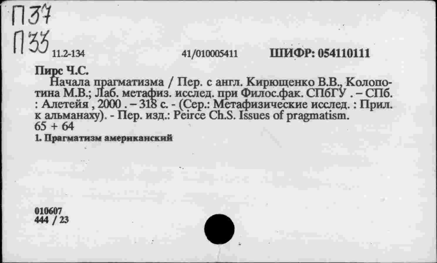 ﻿П‘55
1 1	11.2-134
41/010005411
ШИФР: 054110111
Начала прагматизма / Пер. с англ. Кирющенко В.В., Колопо-тина М.В.; Лаб. метафиз, исслед. при Филос.фак. СПбГУ . - СПб. : Алетейя , 2000 . - 318 с. - (Сер.: Метафизические исслед.: Прил. к альманаху). - Пер. изд.: Peirce Ch.S. Issues of pragmatism. 65 + 64
L Прагматизм американский
010607
444 / 23